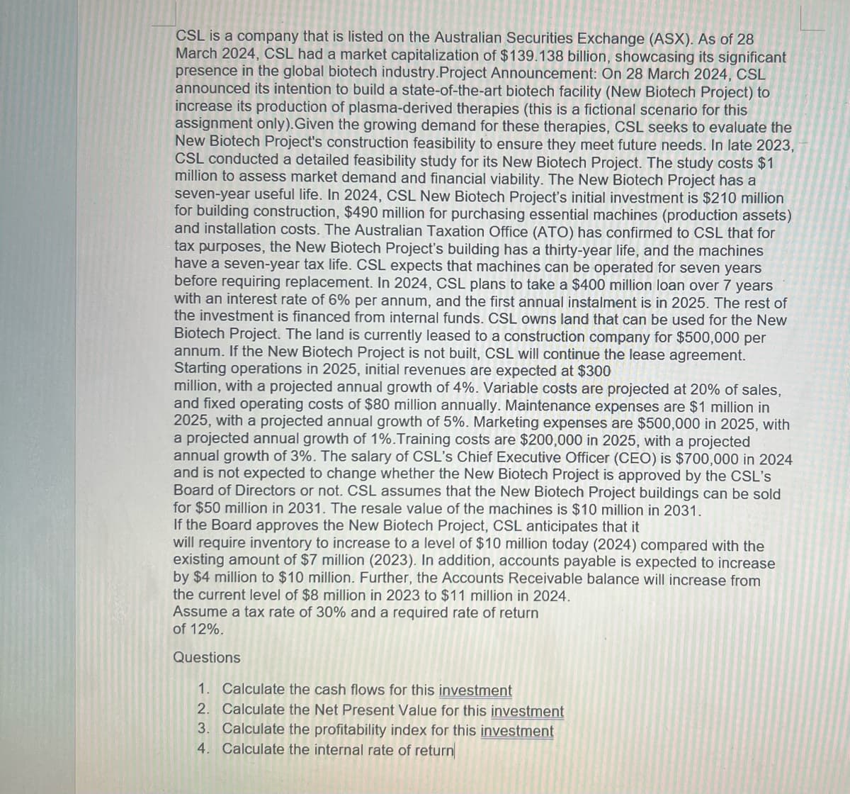 CSL is a company that is listed on the Australian Securities Exchange (ASX). As of 28
March 2024, CSL had a market capitalization of $139.138 billion, showcasing its significant
presence in the global biotech industry.Project Announcement: On 28 March 2024, CSL
announced its intention to build a state-of-the-art biotech facility (New Biotech Project) to
increase its production of plasma-derived therapies (this is a fictional scenario for this
assignment only). Given the growing demand for these therapies, CSL seeks to evaluate the
New Biotech Project's construction feasibility to ensure they meet future needs. In late 2023,
CSL conducted a detailed feasibility study for its New Biotech Project. The study costs $1
million to assess market demand and financial viability. The New Biotech Project has a
seven-year useful life. In 2024, CSL New Biotech Project's initial investment is $210 million
for building construction, $490 million for purchasing essential machines (production assets)
and installation costs. The Australian Taxation Office (ATO) has confirmed to CSL that for
tax purposes, the New Biotech Project's building has a thirty-year life, and the machines
have a seven-year tax life. CSL expects that machines can be operated for seven years
before requiring replacement. In 2024, CSL plans to take a $400 million loan over 7 years
with an interest rate of 6% per annum, and the first annual instalment is in 2025. The rest of
the investment is financed from internal funds. CSL owns land that can be used for the New
Biotech Project. The land is currently leased to a construction company for $500,000 per
annum. If the New Biotech Project is not built, CSL will continue the lease agreement.
Starting operations in 2025, initial revenues are expected at $300
million, with a projected annual growth of 4%. Variable costs are projected at 20% of sales,
and fixed operating costs of $80 million annually. Maintenance expenses are $1 million in
2025, with a projected annual growth of 5%. Marketing expenses are $500,000 in 2025, with
a projected annual growth of 1%. Training costs are $200,000 in 2025, with a projected
annual growth of 3%. The salary of CSL's Chief Executive Officer (CEO) is $700,000 in 2024
and is not expected to change whether the New Biotech Project is approved by the CSL's
Board of Directors or not. CSL assumes that the New Biotech Project buildings can be sold
for $50 million in 2031. The resale value of the machines is $10 million in 2031.
If the Board approves the New Biotech Project, CSL anticipates that it
will require inventory to increase to a level of $10 million today (2024) compared with the
existing amount of $7 million (2023). In addition, accounts payable is expected to increase
by $4 million to $10 million. Further, the Accounts Receivable balance will increase from
the current level of $8 million in 2023 to $11 million in 2024.
Assume a tax rate of 30% and a required rate of return
of 12%.
Questions
1. Calculate the cash flows for this investment
2. Calculate the Net Present Value for this investment
3. Calculate the profitability index for this investment
4. Calculate the internal rate of return