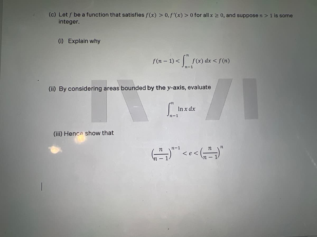 (c) Let f be a function that satisfies f(x) > 0, f'(x) > 0 for all x 2 0, and suppose n >1 is some
integer.
(i) Explain why
f(n – 1) <
f (x) dx < f(n)
1/-
(ii) By considering areas bounded by the y-axis, evaluate
In x dx
n-1
(iii) Hence show that
n
n-1
くe<
n - 1
