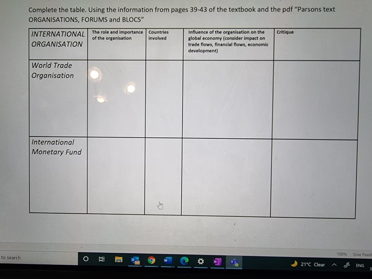 Complete the table. Using the information from pages 39-43 of the textbook and the pdf "Parsons text
ORGANISATIONS, FORUMS and BLOCS"
INTERNATIONAL The role and importance Countries
of the organisation
Influence of the organisation on the
global economy (consider impact on
trade flows, financial flows, economic
development)
Critique
involved
ORGANISATION
World Trade
Organisation
International
Monetary Fund
100%
Give Feed
to search
21°C Clear
ENG
近
