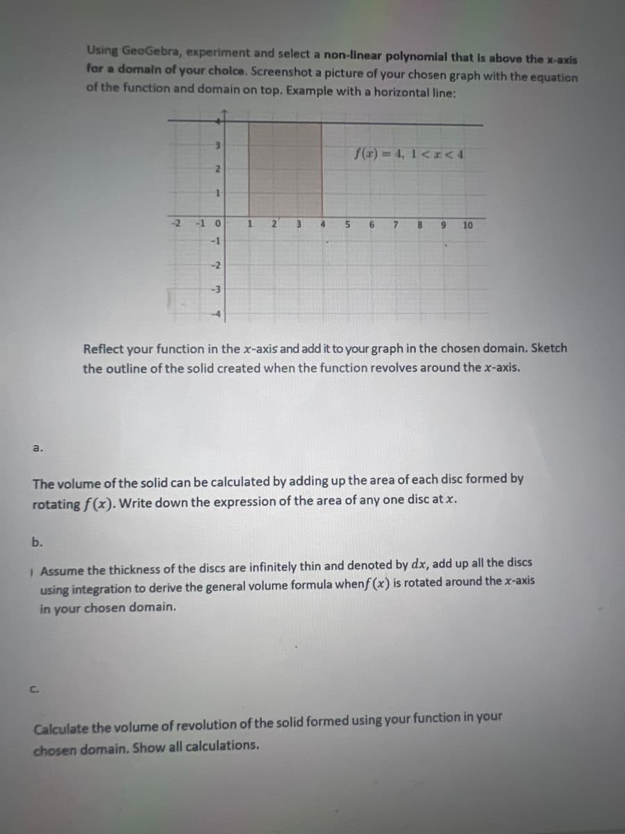 Using GeoGebra, experiment and select a non-linear polynomial that is above the x-axis
for a domain of your choice. Screenshot a picture of your chosen graph with the equation
of the function and domain on top. Example with a horizontal line:
/() 4, 1<<4
-2
-1 0
3.
4.
6.
10
-1
-2
-3
Reflect your function in the x-axis and add it to your graph in the chosen domain. Sketch
the outline of the solid created when the function revolves around the x-axis.
a.
The volume of the solid can be calculated by adding up the area of each disc formed by
rotating f (x). Write down the expression of the area of any one disc at x.
b.
I Assume the thickness of the discs are infinitely thin and denoted by dx, add up all the discs
using integration to derive the general volume formula whenf (x) is rotated around the x-axis
in your chosen domain.
C.
Calculate the volume of revolution of the solid formed using your function in your
chosen domain. Show all calculations.
