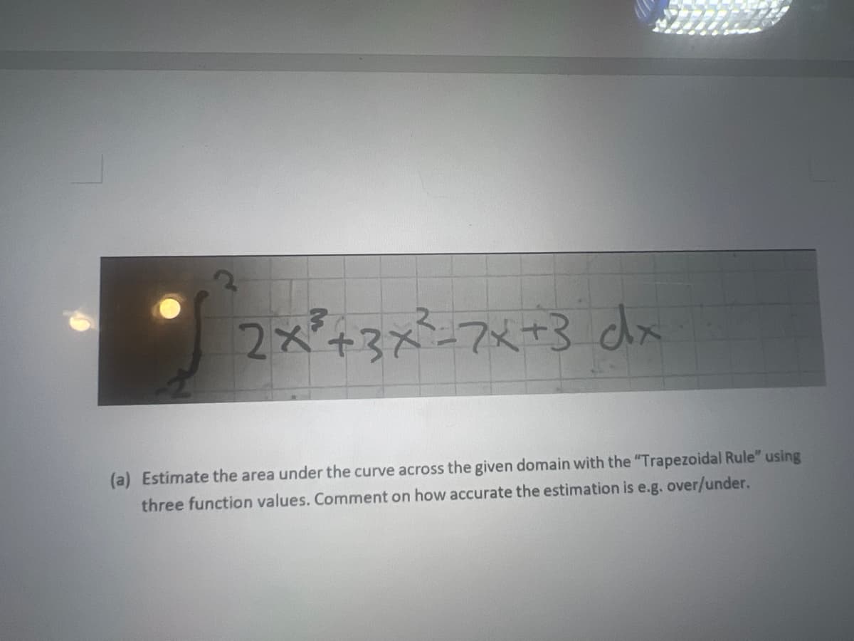 2x+3x37x+3 dx
(a) Estimate the area under the curve across the given domain with the "Trapezoidal Rule" using
three function values. Comment on how accurate the estimation is e.g. over/under.
