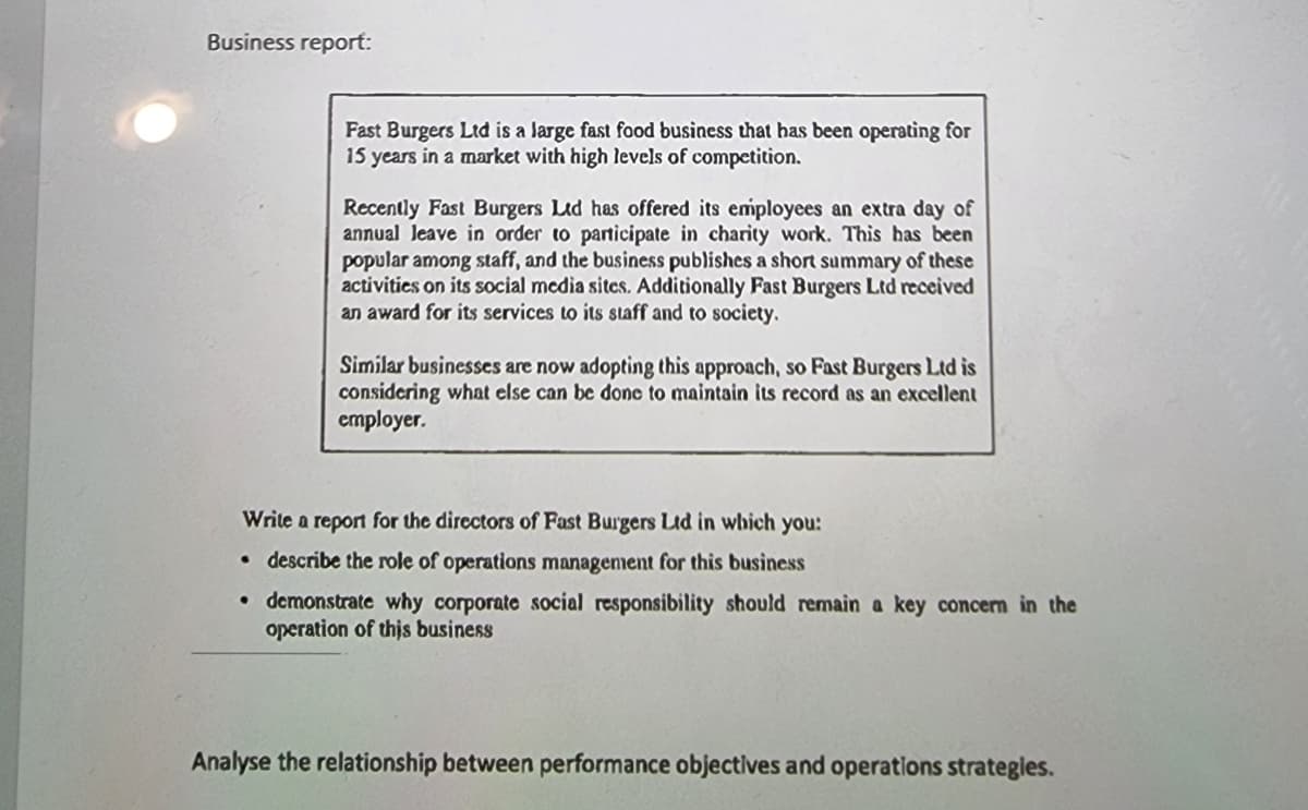 Business report:
Fast Burgers Ltd
15 years in a market with high levels of competition.
a large fast food business that has been operating for
Recently Fast Burgers Ltd has offered its employees an extra day of
annual Jeave in order to participate in charity work. This has been
popular among staff, and the business publishes a short summary of these
activities on its social media sites. Additionally Fast Burgers Ltd received
an award for its services to its staff and to society.
Similar businesses are now adopting this approach, so Fast Burgers Ltd is
considering what else can be donc to maintain its record as an excellent
cmployer.
Write a report for the directors of Fast Burgers Ltd in which you:
• describe the role of operations management for this business
• demonstrate why corporate social responsibility should remain a key concern in the
operation of this business
Analyse the relationship between performance objectives and operations strategles.
