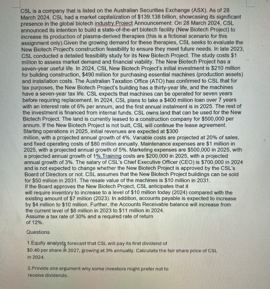 CSL is a company that is listed on the Australian Securities Exchange (ASX). As of 28
March 2024, CSL had a market capitalization of $139.138 billion, showcasing its significant
presence in the global biotech industry Project Announcement: On 28 March 2024, CSL
announced its intention to build a state-of-the-art biotech facility (New Biotech Project) to
increase its production of plasma-derived therapies (this is a fictional scenario for this
assignment only). Given the growing demand for these therapies, CSL seeks to evaluate the
New Biotech Project's construction feasibility to ensure they meet future needs. In late 2023,
CSL conducted a detailed feasibility study for its New Biotech Project. The study costs $1
million to assess market demand and financial viability. The New Biotech Project has a
seven-year useful life. In 2024, CSL New Biotech Project's initial investment is $210 million
for building construction, $490 million for purchasing essential machines (production assets)
and installation costs. The Australian Taxation Office (ATO) has confirmed to CSL that for
tax purposes, the New Biotech Project's building has a thirty-year life, and the machines
have a seven-year tax life. CSL expects that machines can be operated for seven years
before requiring replacement. In 2024, CSL plans to take a $400 million loan over 7 years
with an interest rate of 6% per annum, and the first annual instalment is in 2025. The rest of
the investment is financed from internal funds. CSL owns land that can be used for the New
Biotech Project. The land is currently leased to a construction company for $500,000 per
annum. If the New Biotech Project is not built, CSL will continue the lease agreement.
Starting operations in 2025, initial revenues are expected at $300
million, with a projected annual growth of 4%. Variable costs are projected at 20% of sales,
and fixed operating costs of $80 million annually. Maintenance expenses are $1 million in
2025, with a projected annual growth of 5%. Marketing expenses are $500,000 in 2025, with
a projected annual growth of 1%. Training costs are $200,000 in 2025, with a projected
annual growth of 3%. The salary of CSL's Chief Executive Officer (CEO) is $700,000 in 2024
and is not expected to change whether the New Biotech Project is approved by the CSL's
Board of Directors or not. CSL assumes that the New Biotech Project buildings can be sold
for $50 million in 2031. The resale value of the machines is $10 million in 2031.
If the Board approves the New Biotech Project, CSL anticipates that it
will require inventory to increase to a level of $10 million today (2024) compared with the
existing amount of $7 million (2023). In addition, accounts payable is expected to increase
by $4 million to $10 million. Further, the Accounts Receivable balance will increase from
the current level of $8 million in 2023 to $11 million in 2024.
Assume a tax rate of 30% and a required rate of return
of 12%.
Questions
1.Equity analysts forecast that CSL will pay its first dividend of
$0.40 per share in 2027, growing at 3% annually. Calculate the fair share price of CSL
in 2024.
2.Provide one argument why some investors might prefer not to
receive dividends.