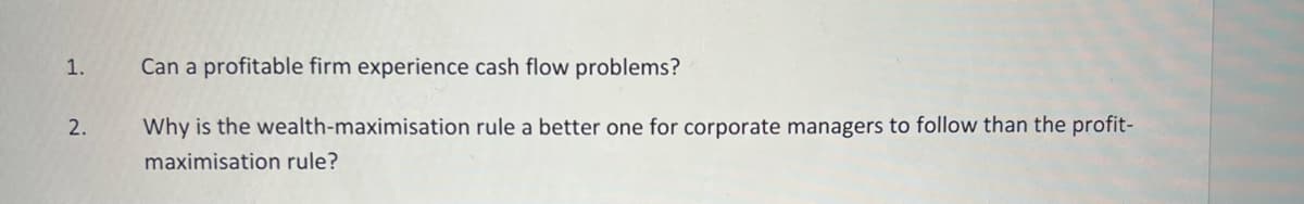 1.
Can a profitable firm experience cash flow problems?
2.
Why is the wealth-maximisation rule a better one for corporate managers to follow than the profit-
maximisation rule?