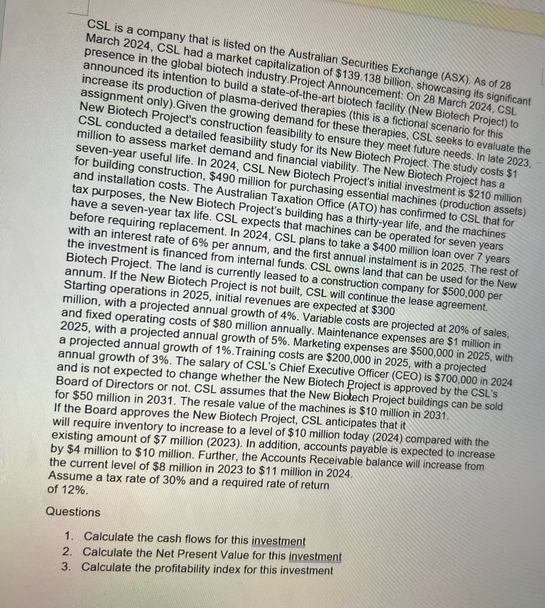 CSL is a company that is listed on the Australian Securities Exchange (ASX). As of 28
March 2024, CSL had a market capitalization of $139.138 billion, showcasing its significant
presence in the global biotech industry.Project Announcement: On 28 March 2024, CSL
announced its intention to build a state-of-the-art biotech facility (New Biotech Project) to
increase its production of plasma-derived therapies (this is a fictional scenario for this
assignment only). Given the growing demand for these therapies, CSL seeks to evaluate the
New Biotech Project's construction feasibility to ensure they meet future needs. In late 2023,
CSL conducted a detailed feasibility study for its New Biotech Project. The study costs $1
million to assess market demand and financial viability. The New Biotech Project has a
seven-year useful life. In 2024, CSL New Biotech Project's initial investment is $210 million
for building construction, $490 million for purchasing essential machines (production assets)
and installation costs. The Australian Taxation Office (ATO) has confirmed to CSL that for
tax purposes, the New Biotech Project's building has a thirty-year life, and the machines
have a seven-year tax life. CSL expects that machines can be operated for seven years
before requiring replacement. In 2024, CSL plans to take a $400 million loan over 7 years
with an interest rate of 6% per annum, and the first annual instalment is in 2025. The rest of
the investment is financed from internal funds. CSL owns land that can be used for the New
Biotech Project. The land is currently leased to a construction company for $500,000 per
annum. If the New Biotech Project is not built, CSL will continue the lease agreement.
Starting operations in 2025, initial revenues are expected at $300
million, with a projected annual growth of 4%. Variable costs are projected at 20% of sales,
and fixed operating costs of $80 million annually. Maintenance expenses are $1 million in
2025, with a projected annual growth of 5%. Marketing expenses are $500,000 in 2025, with
a projected annual growth of 1%. Training costs are $200,000 in 2025, with a projected
annual growth of 3%. The salary of CSL's Chief Executive Officer (CEO) is $700,000 in 2024
and is not expected to change whether the New Biotech Project is approved by the CSL's
Board of Directors or not. CSL assumes that the New Biotech Project buildings can be sold
for $50 million in 2031. The resale value of the machines is $10 million in 2031.
If the Board approves the New Biotech Project, CSL anticipates that it
will require inventory to increase to a level of $10 million today (2024) compared with the
existing amount of $7 million (2023). In addition, accounts payable is expected to increase
by $4 million to $10 million. Further, the Accounts Receivable balance will increase from
the current level of $8 million in 2023 to $11 million in 2024.
Assume a tax rate of 30% and a required rate of return
of 12%.
Questions
1. Calculate the cash flows for this investment
2. Calculate the Net Present Value for this investment
3. Calculate the profitability index for this investment