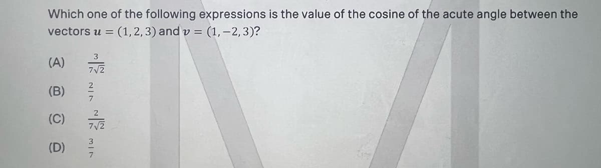 Which one of the following expressions is the value of the cosine of the acute angle between the
vectors u =
(1,2, 3) and v = (1, –2,3)?
3
(A)
7V2
2
(B)
7
(C)
7/2
3
(D)
