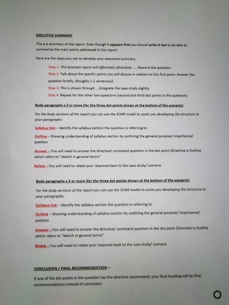 EXECUTIVE SUMMARY
The is a summary of the report. Even though it appears first you should write It last to be able to
summarise the main points addressed in this report.
Here are the steps you can to develop your executive summary.
Step 1: This business report will effectively (directive) . Reword the question.
Step 2: Talk about the specific points you will discuss in relation to this first point. Answer the
question briefly. (Roughly 1-2 sentences)
Step 3: This is shown through .Integrate the case study slightly.
Step 4: Repeat for the other two questions (second and third dot points in the question).
Body paragraphs x 3 or more (for the three dot polnts shown at the bottom of the scenarlo)
For the body sections of the report you can use the SOAR model to assist you developing the structure to
your paragraphs:
Syllabus link - Identify the syllabus section the question is referring to
Outline - Showing understanding of syllabus section by outlining the general purpose/ importance/
position
Answer-You will need to answer the directive/ command question in the dot point (Directive is Outline
which refers to "sketch in general terms"
Relate-You will need to relate your response back to the case study/ scenario
Body paragraphs x 3 or more (for the three dot polnts shown at the bottom of the scenario)
For the body sections of the report you can use the SOAR model to assist you developing the structure to
your paragraphs:
Syllabus link-ldentify the syllabus section the question is referring to
Outline-Showing understanding of syllabus section by outlining the general purpose/ importance/
position
Answer-You will need to answer the directive/ command question in the dot point (Directive is Outline
which refers to "sketch in general terms"
Relate-You will need to relate your response back to the case study/ scenario
CONCLUSION / FINAL RECOMMENDATION –
If one of the dot points in the question has the directive recommend, your final heading will be final
recommendations instead of conclusion.
