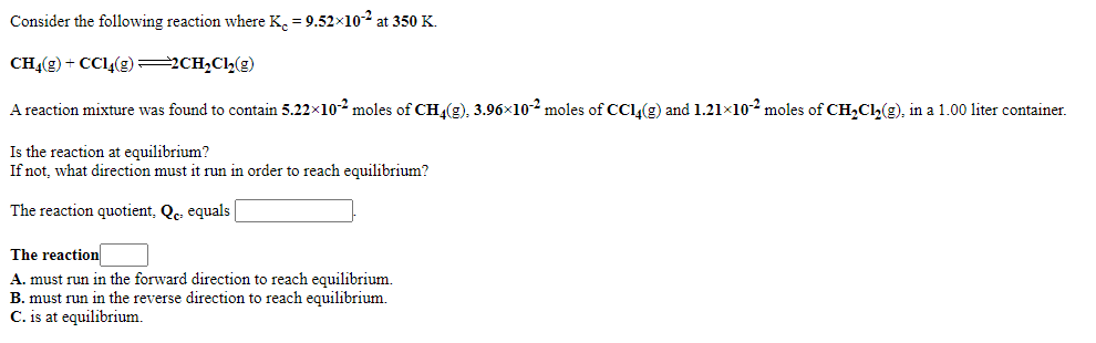 Consider the following reaction where K, = 9.52×10-² at 350 K.
CHĄ(g) + CCl4(g) 2CH2Cl(g)
A reaction mixture was found to contain 5.22x102 moles of CH4(g), 3.96×102 moles of CCL(g) and 1.21x102 moles of CH,Ch(g), in a 1.00 liter container.
Is the reaction at equilibrium?
If not, what direction must
run in order to reach equilibrium?
The reaction quotient, Qc. equals |
The reaction
A. must run in the forward direction to reach equilibrium.
B. must run in the reverse direction to reach equilibrium.
C. is at equilibrium.
