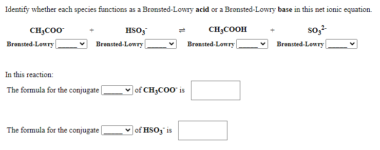 Identify whether each species functions as a Brønsted-Lowry acid or a Brønsted-Lowry base in this net ionic equation.
so,?-
Brønsted-Lowry
CH3CO0
HSO;
CH3COOH
Brønsted-Lowry |
Bronsted-Lowry
Brønsted-Lowry
In this reaction:
The formula for the conjugate
| of CH3COO is
The formula for the conjugate
v of HSO3 is
