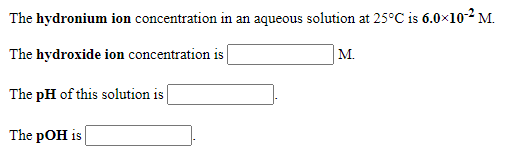 The hydronium ion concentration in an aqueous solution at 25°C is 6.0×10-2 M.
The hydroxide ion concentration is
M.
The pH of this solution is
The pOH is
