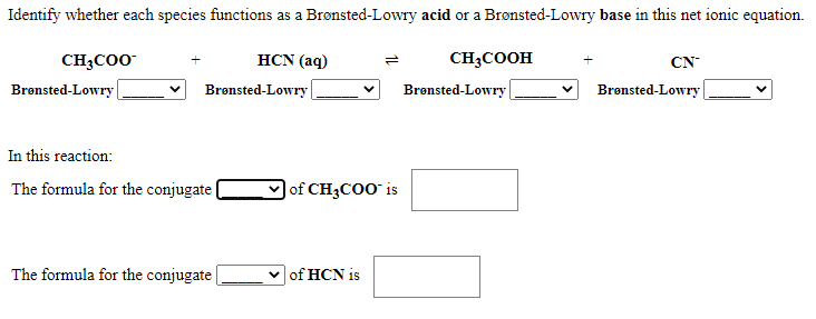 Identify whether each species functions as a Brønsted-Lowry acid or a Brønsted-Lowry base in this net ionic equation.
CH;C00
HCN (aq)
CHĄCOOH
CN
Brønsted-Lowry |
Brønsted-Lowry
Brønsted-Lowry |
Bronsted-Lowry {
In this reaction:
The formula for the conjugate
)of CH3COO¯ is
The formula for the conjugate|
of HCN is
