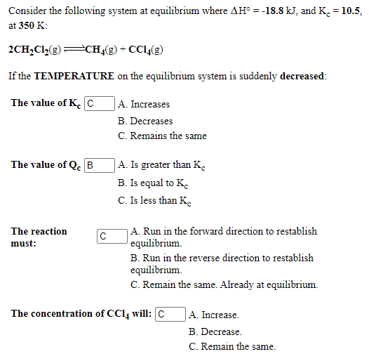 Consider the following system at equilibrium where AH° = -18.8 kJ, and K. = 10.5,
at 350 K:
2CH,Cl,(2)CH4(g) + CC1,(g)
If the TEMPERATURE on the equilibrium system is suddenly decreased:
The value of K. c
A. Increases
B. Decreases
C. Remains the same
The value of Q B
A. Is greater than K.
B. Is equal to K.
C. Is less than K.
|A. Run in the forward direction to restablish
equilibrium.
The reaction
must:
B. Run in the reverse direction to restablish
equilibrium.
C. Remain the same. Already at equilibrium.
The concentration of CC14 will:C
A. Increase.
B. Decrease.
C. Remain the same.
