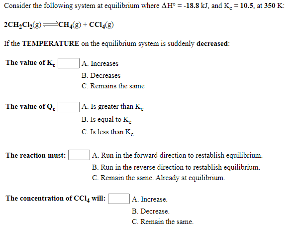 Consider the following system at equilibrium where AH° = -18.8 kJ, and K. = 10.5, at 350 K:
%3D
2CH,Cl,(g)CHĄ(g) + CCl(g)
If the TEMPERATURE on the equilibrium system is suddenly decreased:
The value of K.
|A. Increases
B. Decreases
C. Remains the same
|A. Is greater than K.
B. Is equal to K.
C. Is less than K.
The value of Q.
The reaction must:
|A. Run in the forward direction to restablish equilibrium.
B. Run in the reverse direction to restablish equilibrium.
C. Remain the same. Already at equilibrium.
The concentration of CC14 will:
A. Increase.
B. Decrease.
C. Remain the same.
