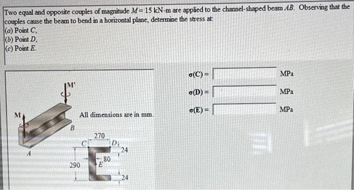 Two equal and opposite couples of magnitude M= 15 kN-m are applied to the channel-shaped beam AB. Observing that the
couples cause the beam to bend in a horizontal plane, determine the stress at
(a) Point C,
(b) Point D,
(C) Point E.
a(C) =
MPa
(D) =
MPa
o(E) =
MPa
All dimensions are in mm.
B.
270
D
24
80
C
290
24
