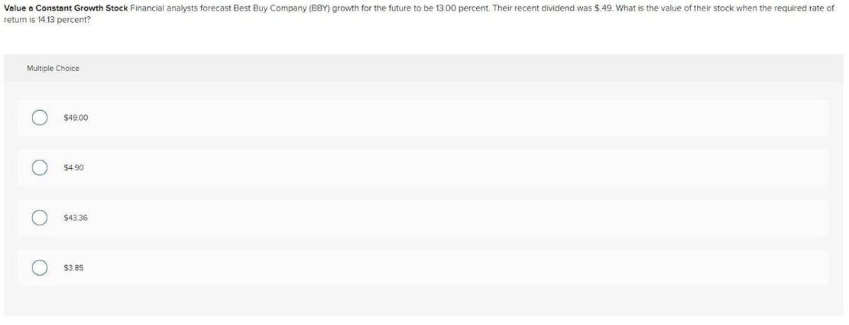 Value a Constant Growth Stock Financial analysts forecast Best Buy Company (BBY) growth for the future to be 13.00 percent. Their recent dividend was $.49. What is the value of their stock when the required rate of
return is 14.13 percent?
Multiple Choice
$49.00
$4.90
$43.36
$3.85
