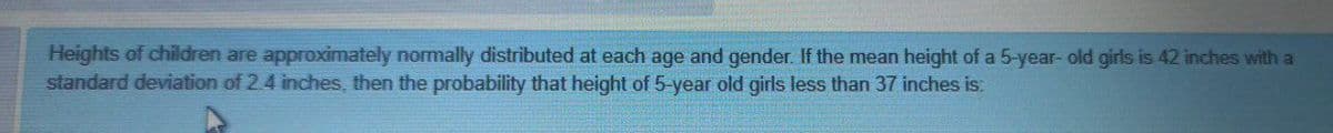 Heights of children are approximately normally distributed at each age and gender. If the mean height of a 5-year- old girls is 42 inches with a
standard deviation of 2.4 inches, then the probability that height of 5-year old girls less than 37 inches is:
