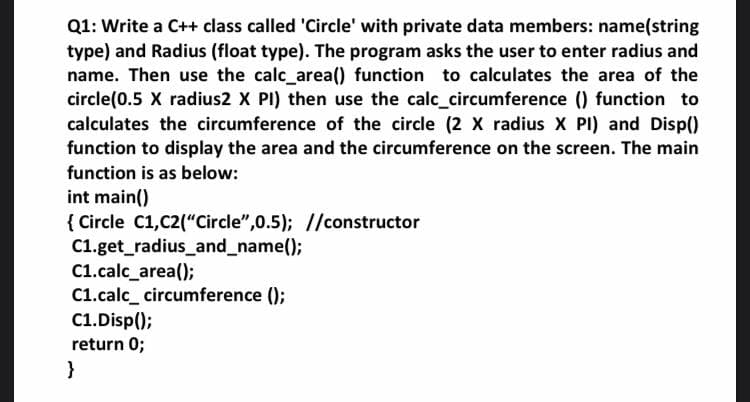 Q1: Write a C++ class called 'Circle' with private data members: name(string
type) and Radius (float type). The program asks the user to enter radius and
name. Then use the calc_area() function to calculates the area of the
circle(0.5 X radius2 X PI) then use the calc_circumference () function to
calculates the circumference of the circle (2 X radius X PI) and Disp()
function to display the area and the circumference on the screen. The main
function is as below:
int main()
{ Circle C1,C2("Circle",0.5); //constructor
C1.get_radius_and_name();
C1.calc_area();
C1.calc_ circumference ();
C1.Disp();
return 0;
}
