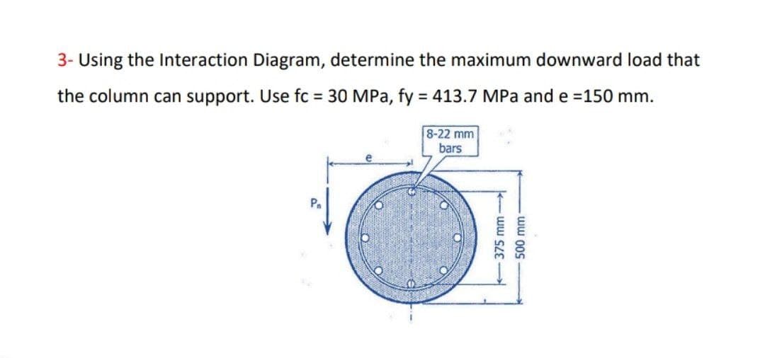 3- Using the Interaction Diagram, determine the maximum downward load that
the column can support. Use fc = 30 MPa, fy = 413.7 MPa and e =150 mm.
8-22 mm
bars
Pa
500 mm-
- ww SZE
