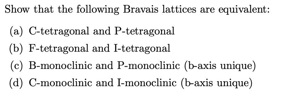 Show that the following Bravais lattices are equivalent:
(a) C-tetragonal and P-tetragonal
(b) F-tetragonal and I-tetragonal
(c) B-monoclinic and P-monoclinic (b-axis unique)
(d) C-monoclinic and I-monoclinic (b-axis unique)
