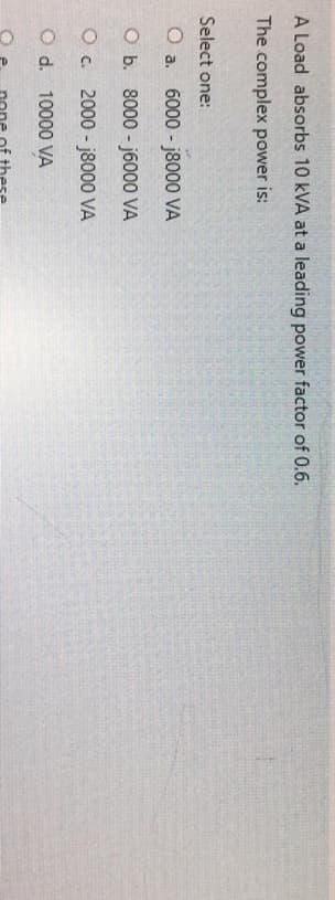 A Load absorbs 10 kVA at a leading power factor of 0.6.
The complex power is:
Select one:
O a. 6000-j8000 VA
O b.
O c.
O d. 10000 VA
8000-j6000 VA
2000-j8000 VA