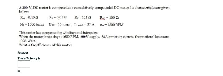 A 200-V, DC motor is connected as a cumulatively-compounded DC motor. Its characteristics are given
below:
RA=0.1092
Rs=0.052
RF 125 2
NF-1000 turns NSE=10 turns IL, rated=55 A
This motor has compensating windings and interpoles.
When the motor is rotating at 1680 RPM, 200V supply, 54 A armature current, the rotational losses are
1026 Watt.
What is the efficiency of this motor?
Answer
The efficiency is:
Radi = 100 2
nm=1800 RPM
%