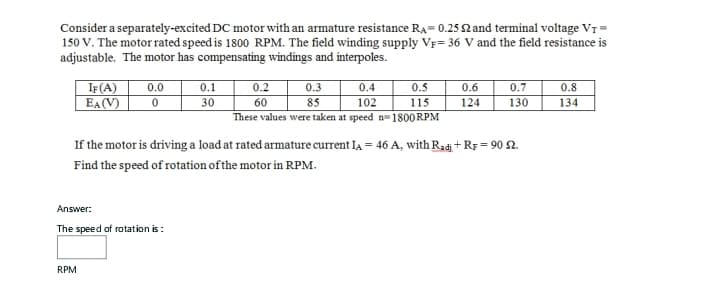 Consider a separately-excited DC motor with an armature resistance RA= 0.25 £2 and terminal voltage VT=
150 V. The motor rated speed is 1800 RPM. The field winding supply VF= 36 V and the field resistance is
adjustable. The motor has compensating windings and interpoles.
IF (A)
EA (V)
Answer:
0.0
0
RPM
The speed of rotation is:
0.1
30
0.2
60
0.4
0.5
102
115
These values were taken at speed n=1800 RPM
0.3
85
If the motor is driving a load at rated armature current LA = 46 A, with Radi+RF = 90 22.
Find the speed of rotation of the motor in RPM.
0.6
0.7
124 130
0.8
134