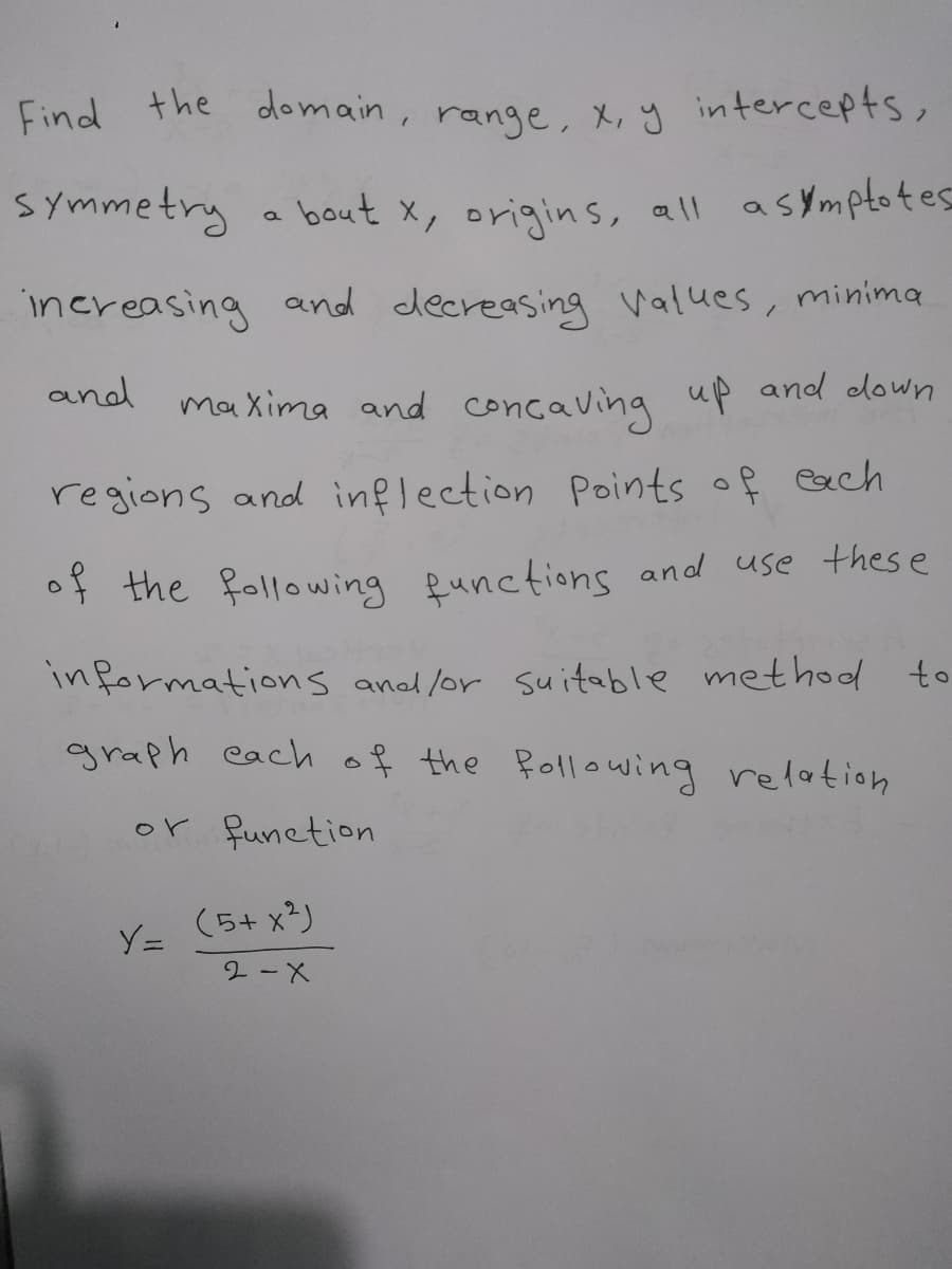 Find the
domain, range, X, y intercepts,
SYmmetry a bout x, origins, all asymptotes
increasing and decreasing values, minima
and
maXima and concaving up and down
regions and inflection Points of Gech
of the following functions and use thes e
informations anad lor suitable methol to
graph each of the Pollowing relation
or funetion
(5+ x²)
Y=
2-X
