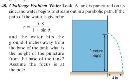 48. Challenge Problem Water Leak A tank is punctured on its
side, and water begins to stream out in a parabolic path. If the
path of the water is given by
0.8
1 + sin 0
and the water hits the
ground 4 inches away from
the base of the tank, what is
Puncture
the height of the puncture
from the base of the tank?
height
Assume the focus is at
the pole.
4 in.
