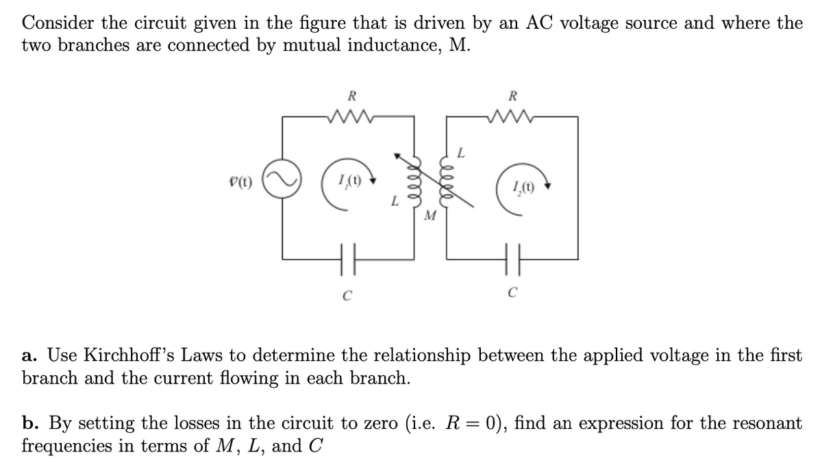 Consider the circuit given in the figure that is driven by an AC voltage source and where the
two branches are connected by mutual inductance, M.
V(t)
R
1,(t)
حکومت
frm=
M
R
I,(t)
C
a. Use Kirchhoff's Laws to determine the relationship between the applied voltage in the first
branch and the current flowing in each branch.
b. By setting the losses in the circuit to zero (i.e. R = 0), find an expression for the resonant
frequencies in terms of M, L, and C