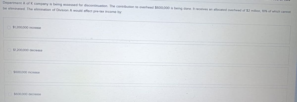 Department A of K company is being assessed for discontinuation. The contribution to overhead $600,000 is being done. It receives an allocated overhead of $2 million, 10% of which cannot
be eliminated. The elimination of Division A would affect pre-tax income by.
$1,200,000 Increase
$1,200,000 decrease
$600,000 Increase
$600,000 decrease