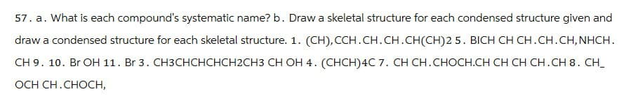 57. a. What is each compound's systematic name? b. Draw a skeletal structure for each condensed structure given and
draw a condensed structure for each skeletal structure. 1. (CH), CCH.CH.CH.CH(CH)2 5. BICH CH CH.CH.CH, NHCH.
CH 9. 10. Br OH 11. Br 3. CH3CHCHCHCH2CH3 CH OH 4. (CHCH)4C 7. CH CH. CHOCH.CH CH CH CH.CH 8. CH_
OCH CH.CHOCH,