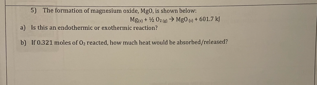 5) The formation of magnesium oxide, MgO, is shown below:
Mg(s) + ¹/2O2(g) → Mg0 (s) + 601.7 kJ
a)
Is this an endothermic or exothermic reaction?
b)
If 0.321 moles of O₂ reacted, how much heat would be absorbed/released?