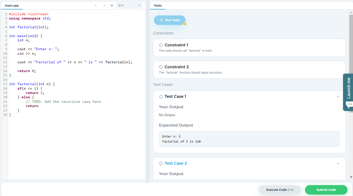 main.cpp
< > +
C++
Tests
1 #include <iostream>
2 using namespace std;
CE Run Tests
3
4 int factorial(int);
Constraints
6 int main(void) {
int n;
7
8
O Constraint 1
cout << "Enter n: ";
The code should call 'factorial' in main.
10
cin >> n;
11
12
cout <« "Factorial of " <« n « " is " « factorial(n);
13
O Constraint 2
14
return 0;
The 'factorial function should apply recursion.
15 }
16
17 int factorial(int n) {
if(n <= 1) {
return 1;
Test Cases
18
19
} else {
// TODO: Add the recursive case here
O Test Case 1
20
21
...
22
Your Output
return
}
24 }
23
No Output
Expected Output
Enter n: 5
Factorial of 5 is 120
O Test Case 2
Your Output
Execute Code [F10]
Submit Code
1 Launch me
