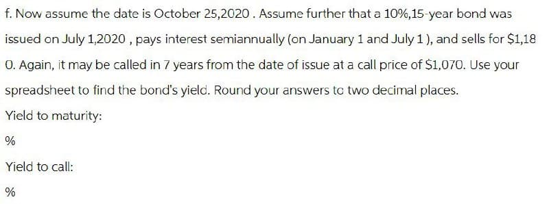 f. Now assume the date is October 25,2020. Assume further that a 10%, 15-year bond was
issued on July 1,2020, pays interest semiannually (on January 1 and July 1), and sells for $1,18
0. Again, it may be called in 7 years from the date of issue at a call price of $1,070. Use your
spreadsheet to find the bond's yield. Round your answers to two decimal places.
Yield to maturity:
%
Yield to call:
%