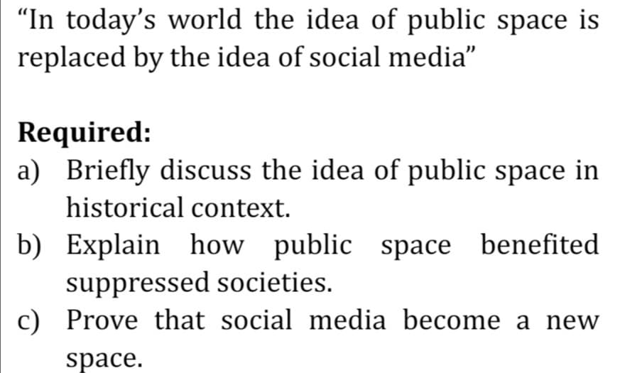 "In today's world the idea of public space is
replaced by the idea of social media"
Required:
a) Briefly discuss the idea of public space in
historical context.
b) Explain how public space benefited
suppressed societies.
c) Prove that social media become a new
space.

