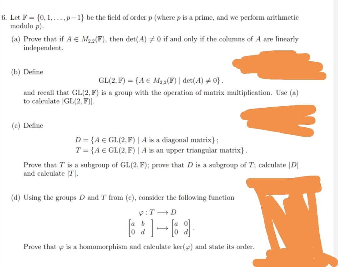 6. Let F = {0, 1,...,p-1} be the field of order p (where p is a prime, and we perform arithmetic
modulo p).
(a) Prove that if A e M22(F), then det(A) # 0 if and only if the columns of A are linearly
independent.
(b) Define
GL(2, F) = {A € M22(F) | det(A) # 0} .
and recall that GL(2, F) is a group with the operation of matrix multiplication. Use (a)
to calculate |GL(2, F)|.
(c) Define
D = {A € GL(2, F)| A is a diagonal matrix};
T = {A € GL(2, F) | A is an upper triangular matrix} .
Prove that T is a subgroup of GL(2, F); prove that D is a subgroup of T; calculate |D|
and calculate |T|.
(d) Using the groups D and T from (c), consider the following function
9:T → D
a b
d
Prove that p is a homomorphism and calculate ker(4) and state its order.
