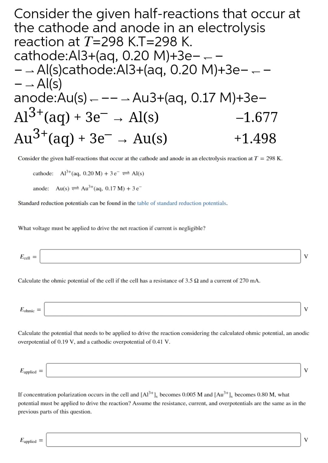 Consider the given half-reactions that occur at
the cathode and anode in an electrolysis
reaction at T=298 K.T=298 K.
cathode:Al3+(aq, 0.20 M)+3e---
-- Al(s)cathode:Al3+(aq, 0.20 M)+3e---
- - Al(s)
anode:Au(s)----
3+,
Au3+(aq, 0.17М)+Зе-
Al(s)
Al3*(aq) + 3e-
Au3*(aq)
-1.677
+ Зе
Au(s)
+1.498
Consider the given half-reactions that occur at the cathode and anode in an electrolysis reaction at T = 298 K.
cathode: Al3+(aq, 0.20 M) + 3e¯ Al(s)
anode: Au(s) Au³+(aq, 0.17 M) + 3 e-
Standard reduction potentials can be found in the table of standard reduction potentials.
What voltage must be applied to drive the net reaction if current is negligible?
Ecell =
V
Calculate the ohmic potential of the cell if the cell has a resistance of 3.5 N and a current of 270 mA.
Echmic =
V
Calculate the potential that needs to be applied to drive the reaction considering the calculated ohmic potential, an anodic
overpotential of 0.19 V, and a cathodic overpotential of 0.41 V.
Eapplied =
V
If concentration polarization occurs in the cell and [Al³+], becomes 0.005 M and [Au³+], becomes 0.80 M, what
potential must be applied to drive the reaction? Assume the resistance, current, and overpotentials are the same as in the
previous parts of this question.
Eapplied =
V
