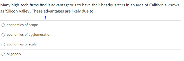 Many high-tech firms find it advantageous to have their headquarters in an area of California knows
as 'Silicon Valley' These advantages are likely due to:
economies of scope
economies of agglomeration
O economies of scale
O oligopoly
