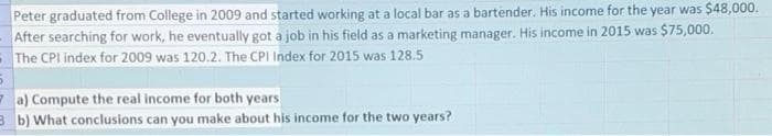 Peter graduated from College in 2009 and started working at a local bar as a bartender. His income for the year was $48,000.
After searching for work, he eventually got a job in his field as a marketing manager. His income in 2015 was $75,000.
- The CPI index for 2009 was 120.2. The CPI Index for 2015 was 128.5
- a) Compute the real income for both years
3 b) What conclusions can you make about his income for the two years?
