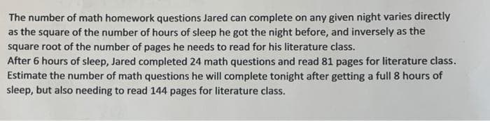 The number of math homework questions Jared can complete on any given night varies directly
as the square of the number of hours of sleep he got the night before, and inversely as the
square root of the number of pages he needs to read for his literature class.
After 6 hours of sleep, Jared completed 24 math questions and read 81 pages for literature class.
Estimate the number of math questions he will complete tonight after getting a full 8 hours of
sleep, but also needing to read 144 pages for literature class.
