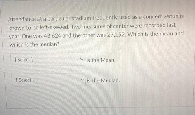 Attendance at a particular stadium frequently used as a concert venue is
known to be left-skewed. Two measures of center were recorded last
year. One was 43,624 and the other was 27,152. Which is the mean and
which is the median?
[ Select )
is the Mean.
| Select ]
is the Median.
