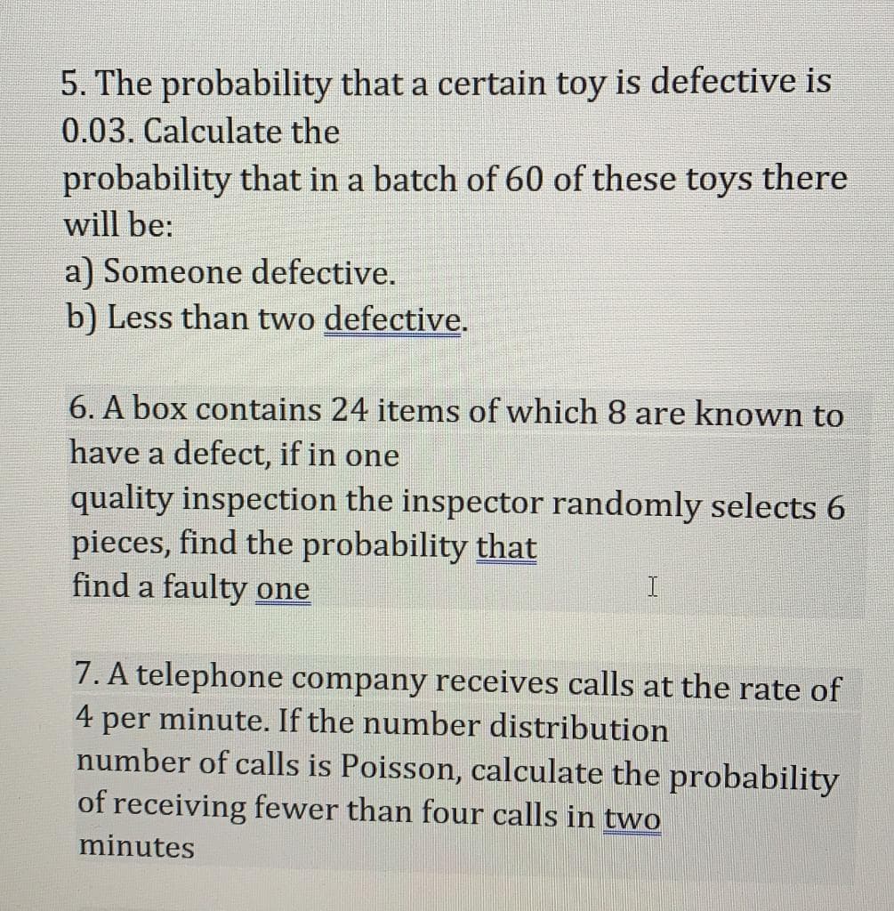 5. The probability that a certain toy is defective is
0.03. Calculate the
probability that in a batch of 60 of these toys there
will be:
a) Someone defective.
b) Less than two defective.
6. A box contains 24 items of which 8 are known to
have a defect, if in one
quality inspection the inspector randomly selects 6
pieces, find the probability that
find a faulty one
7. A telephone company receives calls at the rate of
4 per minute. If the number distribution
number of calls is Poisson, calculate the probability
of receiving fewer than four calls in two
minutes
