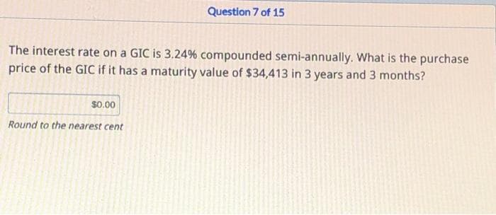 Question 7 of 15
The interest rate on a GIC is 3.24% compounded semi-annually. What is the purchase
price of the GIC if it has a maturity value of $34,413 in 3 years and 3 months?
$0.00
Round to the nearest cent
