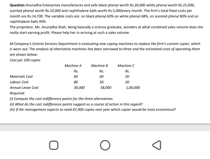 Question-Anuradha Enterprises manufactures and sells black phenyl worth RSs.20,000 white phenyl worth Rs.25,000,
scented phenyl worth Rs.10,000 and naphthalene balls worth Rs.5,000every month. The firm's total fixed costs per
month are Rs.14,700. The variable costs are: on black phenyl 60% on white phenyl 68%, on scented phenyl 80% and on
naphthalene balls 40%.
The proprietor, Ms. Anuradha Shah, being basically a science graduate, wonders at what combined sales volume does she
really start earning profit. Please help her in arriving at such a sales volume.
M Company's Central Services Department is evaluating new coping machines to replace the firm's current copier, which
is worn out. The analysis of alternative machines has been narrowed to three and the estimated costs of operating them
are shown below:
Cost per 100 copies
ITL
Machine A
Machine B
Machine C
Rs.
Rs.
Rs.
Materials Cost
60
40
20
Labour Cost
80
30
20
Annual Lease Cost
30,000
58,000
1,00,000
Required:
(1) Compute the cost indifference points for the three alternatives.
(ii) What do the cost indifference points suggest as a course of action in this regard?
(ii) If the management expects to need 87,000 copies next year which copier would be most economical?
