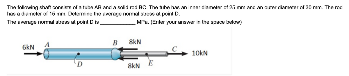 The following shaft consists of a tube AB and a solid rod BC. The tube has an inner diameter of 25 mm and an outer diameter of 30 mm. The rod
has a diameter of 15 mm. Determine the average normal stress at point D.
The average normal stress at point D is
MPa. (Enter your answer in the space below)
A
6kN
D
B
8kN
C
10kN
E
8kN