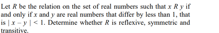 Let R be the relation on the set of real numbers such that x R y if
and only if x and y are real numbers that differ by less than 1, that
is | x – y | < 1. Determine whether R is reflexive, symmetric and
transitive.
