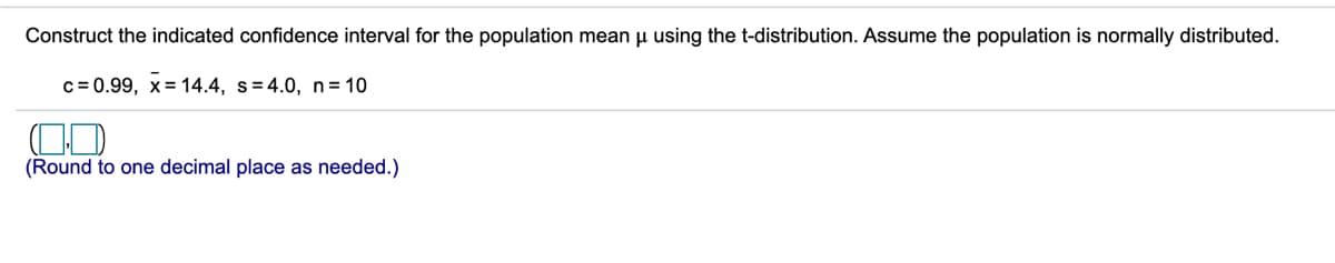 Construct the indicated confidence interval for the population mean µ using the t-distribution. Assume the population is normally distributed.
c = 0.99, x= 14.4, s=4.0, n= 10
(Round to one decimal place as needed.)
