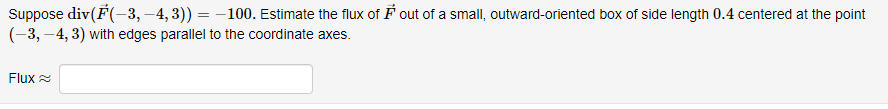 Suppose div(F(-3, -4,3)) = -100. Estimate the flux of ♬ out of a small, outward-oriented box of side length 0.4 centered at the point
(-3, -4,3) with edges parallel to the coordinate axes.
Flux
