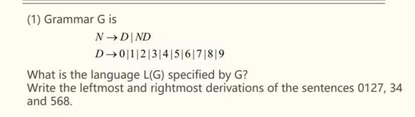 (1) Grammar G is
N→D|ND
D→0|1|2|3|4|5|6|7|8|9
What is the language L(G) specified by G?
Write the leftmost and rightmost derivations of the sentences 0127, 34
and 568.
