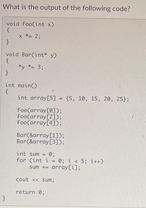 What is the output of the following code?
void Foo(int x)
{
x *= 2;
}
void Bar(int* y)
{
*y *= 3;
int main()
int array[5] = {5, 10, 15, 20, 25};
Foo(array[0]);
Foo(array[2]);
Foo(array[4]);
Bar(&array[1]);
Bar(&array[3]);
int sum
for (int i = 0; i < 5; i++)
sum += array[i];
0;
cout << sum;
return 0;
}
